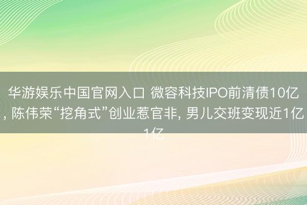 华游娱乐中国官网入口 微容科技IPO前清债10亿， 陈伟荣“挖角式”创业惹官非， 男儿交班变现近1亿