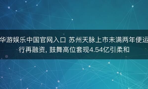华游娱乐中国官网入口 苏州天脉上市未满两年便运行再融资， 鼓舞高位套现4.54亿引柔和