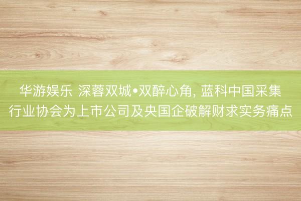 华游娱乐 深蓉双城•双醉心角， 蓝科中国采集行业协会为上市公司及央国企破解财求实务痛点