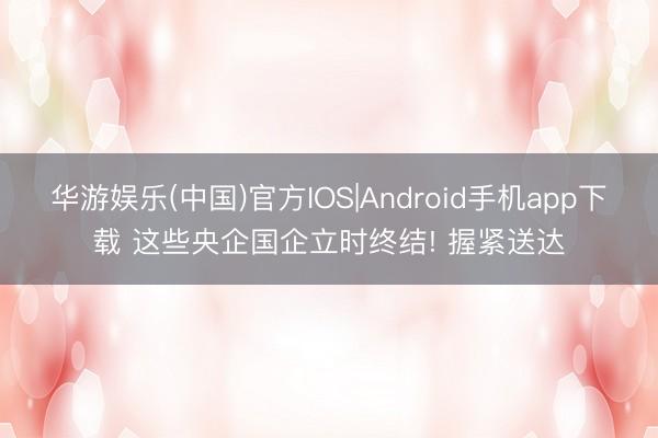 华游娱乐(中国)官方IOS|Android手机app下载 这些央企国企立时终结! 握紧送达