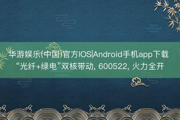 华游娱乐(中国)官方IOS|Android手机app下载 “光纤+绿电”双核带动， 600522， 火力全开