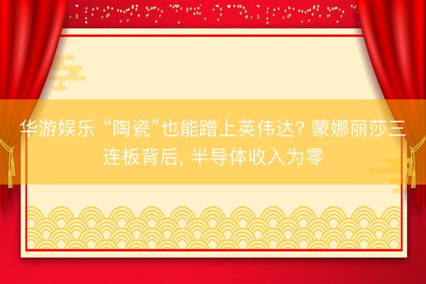 华游娱乐 “陶瓷”也能蹭上英伟达? 蒙娜丽莎三连板背后， 半导体收入为零