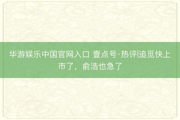 华游娱乐中国官网入口 壹点号·热评|追觅快上市了，俞浩也急了