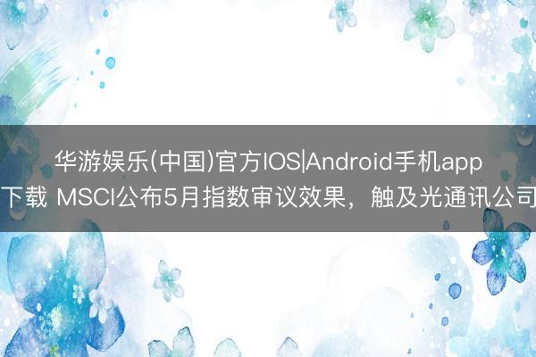 华游娱乐(中国)官方IOS|Android手机app下载 MSCI公布5月指数审议效果，触及光通讯公司