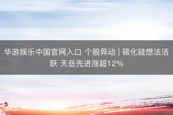 华游娱乐中国官网入口 个股异动 | 碳化硅想法活跃 天岳先进涨超12%