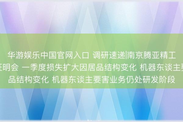 华游娱乐中国官网入口 调研速递|南京腾亚精工领受线上投资者事迹证明会 一季度损失扩大因居品结构变化 机器东谈主要害业务仍处研发阶段