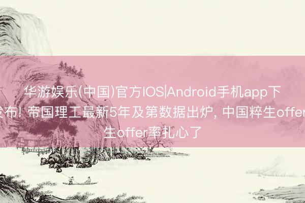 华游娱乐(中国)官方IOS|Android手机app下载 官方发布! 帝国理工最新5年及第数据出炉， 中国粹生offer率扎心了