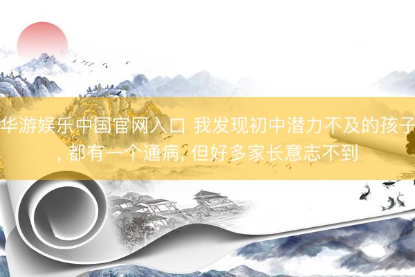 华游娱乐中国官网入口 我发现初中潜力不及的孩子， 都有一个通病， 但好多家长意志不到