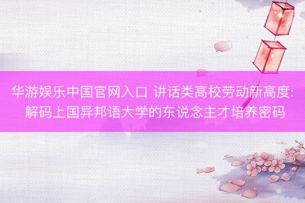 华游娱乐中国官网入口 讲话类高校劳动新高度: 解码上国异邦语大学的东说念主才培养密码