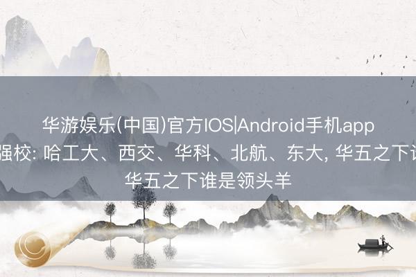 华游娱乐(中国)官方IOS|Android手机app下载 工科强校: 哈工大、西交、华科、北航、东大， 华五之下谁是领头羊