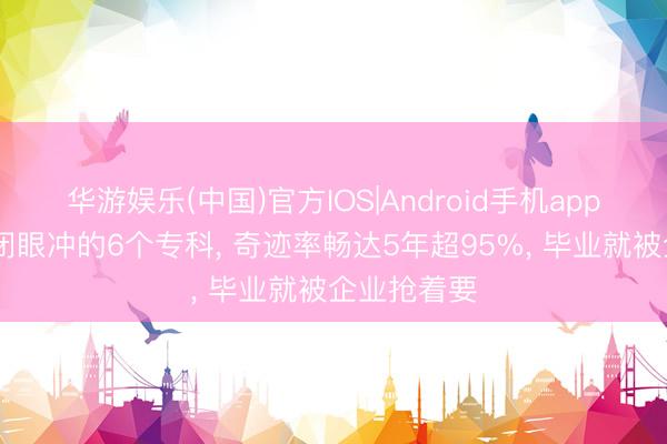 华游娱乐(中国)官方IOS|Android手机app下载 不错闭眼冲的6个专科， 奇迹率畅达5年超95%， 毕业就被企业抢着要