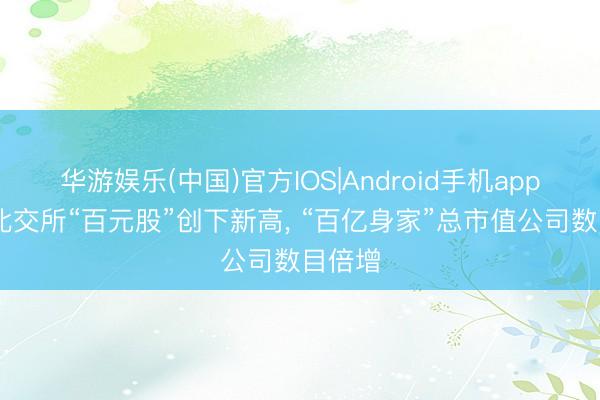 华游娱乐(中国)官方IOS|Android手机app下载 北交所“百元股”创下新高， “百亿身家”总市值公司数目倍增