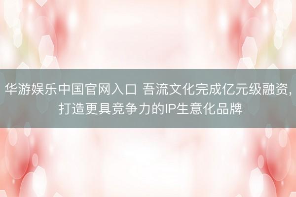华游娱乐中国官网入口 吾流文化完成亿元级融资， 打造更具竞争力的IP生意化品牌