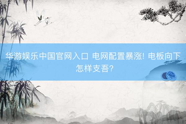 华游娱乐中国官网入口 电网配置暴涨! 电板向下 怎样支吾?