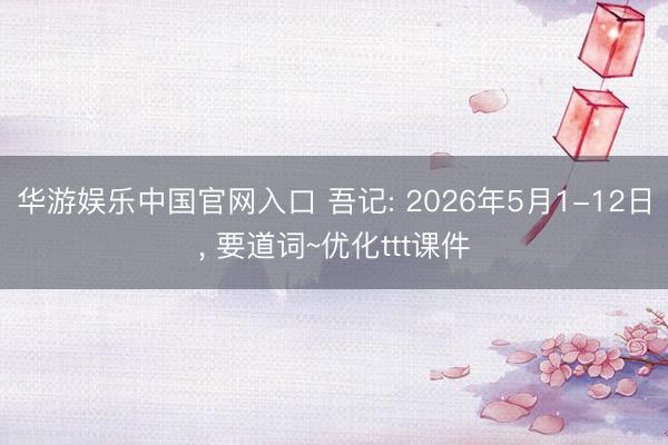 华游娱乐中国官网入口 吾记: 2026年5月1-12日, 要道词~优化ttt课件