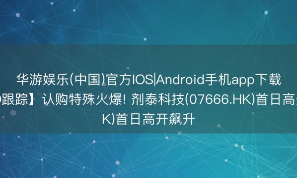 华游娱乐(中国)官方IOS|Android手机app下载 【IPO跟踪】认购特殊火爆! 剂泰科技(07666.HK)首日高开飙升
