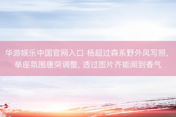 华游娱乐中国官网入口 杨超过森系野外风写照， 举座氛围唐突调整，<a href=