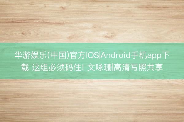 华游娱乐(中国)官方IOS|Android手机app下载 这组必须码住! 文咏珊|高清写照共享