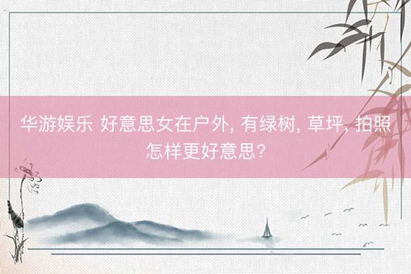 华游娱乐 好意思女在户外， 有绿树， 草坪， 拍照怎样更好意思?