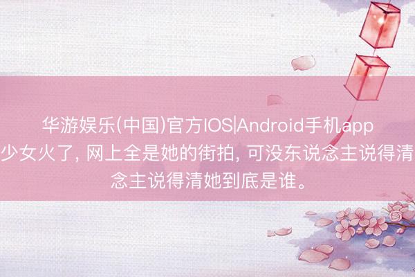 华游娱乐(中国)官方IOS|Android手机app下载 土耳其少女火了， 网上全是她的街拍， 可没东说念主说得清她到底是谁。