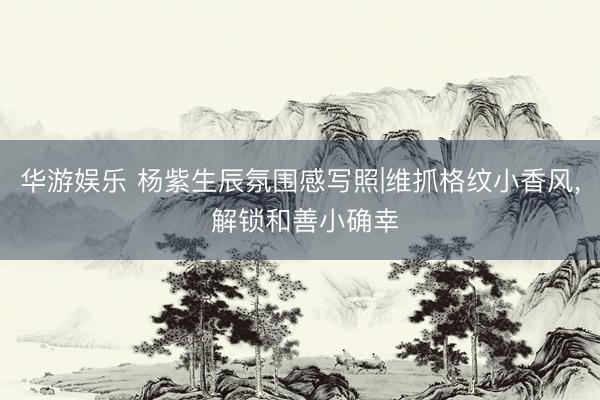 华游娱乐 杨紫生辰氛围感写照|维抓格纹小香风， 解锁和善小确幸