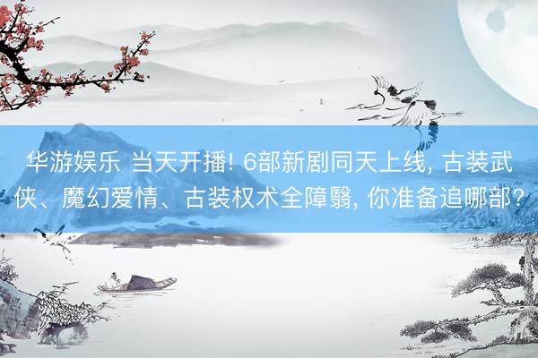 华游娱乐 当天开播! 6部新剧同天上线， 古装武侠、魔幻爱情、古装权术全障翳， 你准备追哪部?