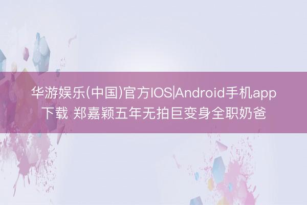 华游娱乐(中国)官方IOS|Android手机app下载 郑嘉颖五年无拍巨变身全职奶爸