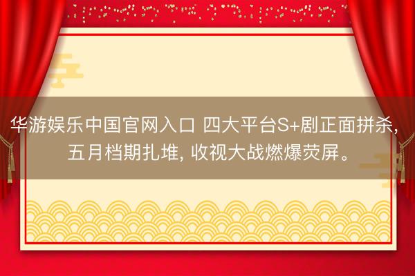 华游娱乐中国官网入口 四大平台S+剧正面拼杀， 五月档期扎堆， 收视大战燃爆荧屏。