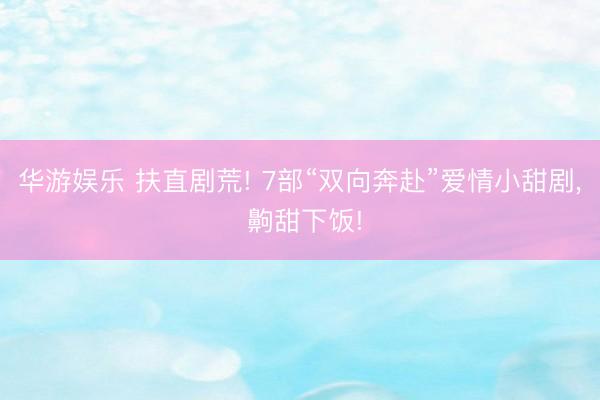 华游娱乐 扶直剧荒! 7部“双向奔赴”爱情小甜剧， 齁甜下饭!