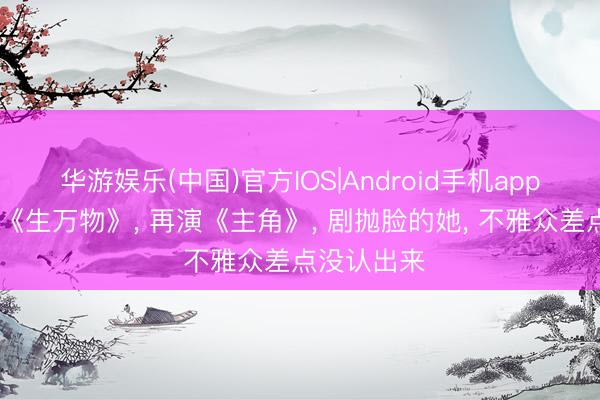 华游娱乐(中国)官方IOS|Android手机app下载 演完《生万物》， 再演《主角》， 剧抛脸的她， 不雅众差点没认出来