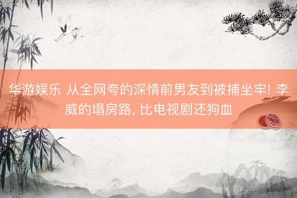 华游娱乐 从全网夸的深情前男友到被捕坐牢! 李威的塌房路， 比电视剧还狗血
