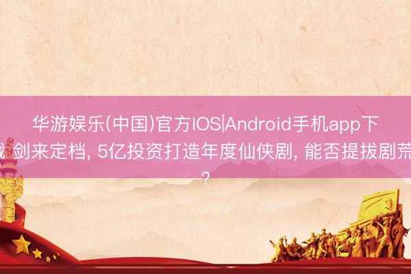 华游娱乐(中国)官方IOS|Android手机app下载 剑来定档， 5亿投资打造年度仙侠剧， 能否提拔剧荒?