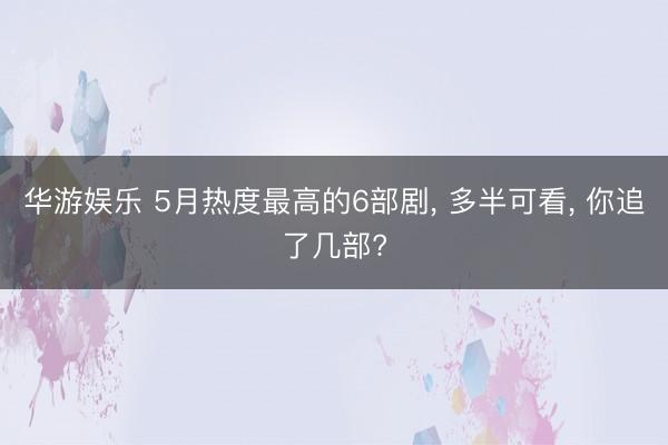 华游娱乐 5月热度最高的6部剧， 多半可看， 你追了几部?