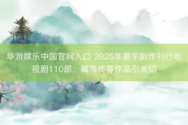 华游娱乐中国官网入口 2025年寰宇制作刊行电视剧110部，藏海传等作品引关切