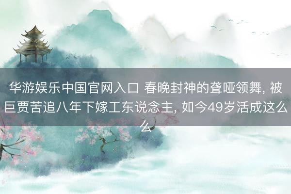 华游娱乐中国官网入口 春晚封神的聋哑领舞， 被巨贾苦追八年下嫁工东说念主， 如今49岁活成这么