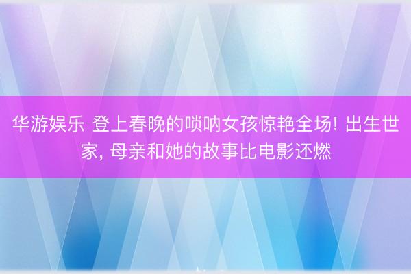 华游娱乐 登上春晚的唢呐女孩惊艳全场! 出生世家， 母亲和她的故事比电影还燃