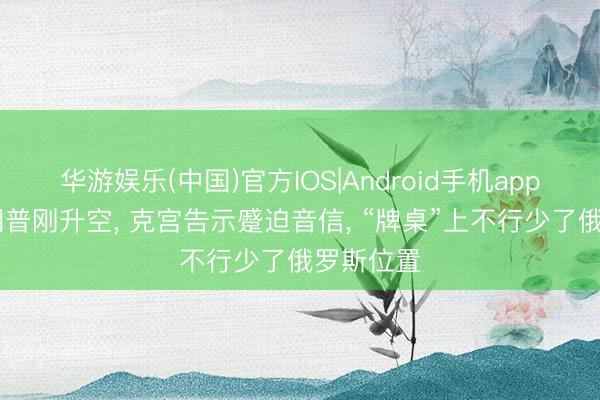 华游娱乐(中国)官方IOS|Android手机app下载 特朗普刚升空， 克宫告示蹙迫音信， “牌桌”上不行少了俄罗斯位置