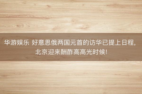 华游娱乐 好意思俄两国元首的访华已提上日程， 北京迎来酬酢高高光时候!