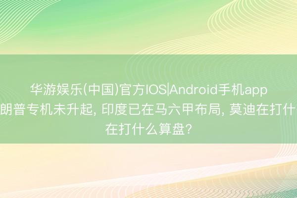 华游娱乐(中国)官方IOS|Android手机app下载 特朗普专机未升起， 印度已在马六甲布局， 莫迪在打什么算盘?