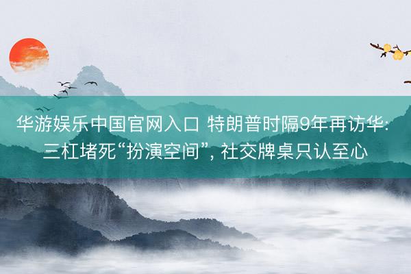 华游娱乐中国官网入口 特朗普时隔9年再访华: 三杠堵死“扮演空间”， 社交牌桌只认至心