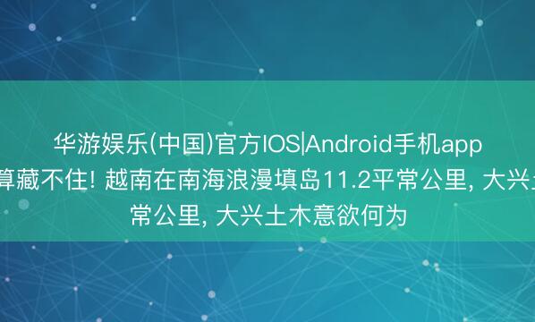 华游娱乐(中国)官方IOS|Android手机app下载 盘算推算藏不住! 越南在南海浪漫填岛11.2平常公里， 大兴土木意欲何为