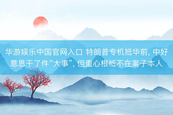 华游娱乐中国官网入口 特朗普专机抵华前， 中好意思干了件“大事”， 但重心根柢不在案子本人