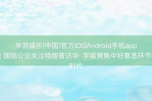 华游娱乐(中国)官方IOS|Android手机app下载 国际公论关注特朗普访华: 宇宙聚焦中好意思环节时代