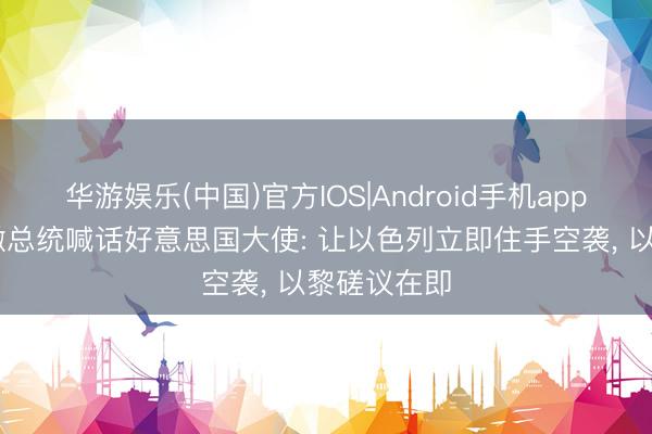 华游娱乐(中国)官方IOS|Android手机app下载 黎巴嫩总统喊话好意思国大使: 让以色列立即住手空袭， 以黎磋议在即
