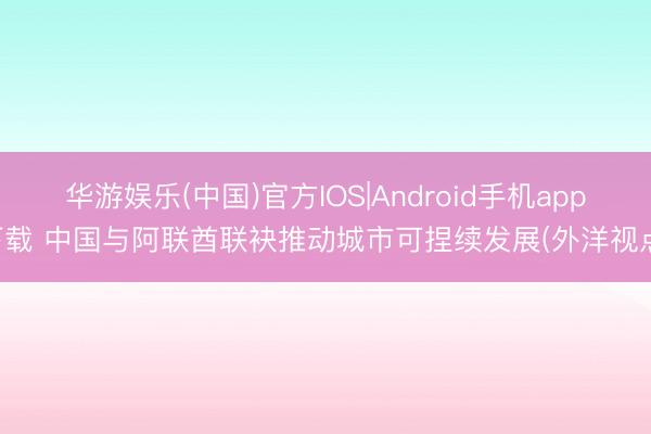 华游娱乐(中国)官方IOS|Android手机app下载 中国与阿联酋联袂推动城市可捏续发展(外洋视点)