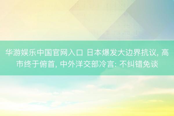 华游娱乐中国官网入口 日本爆发大边界抗议， 高市终于俯首， 中外洋交部冷言: 不纠错免谈