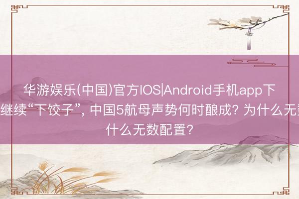 华游娱乐(中国)官方IOS|Android手机app下载 航母继续“下饺子”， 中国5航母声势何时酿成? 为什么无数配置?
