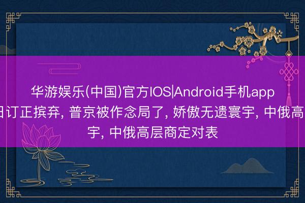 华游娱乐(中国)官方IOS|Android手机app下载 告捷日订正摈弃， 普京被作念局了， 娇傲无遗寰宇， 中俄高层商定对表