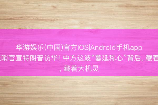 华游娱乐(中国)官方IOS|Android手机app下载 压哨官宣特朗普访华! 中方这波“蔓延称心”背后， 藏着大机灵
