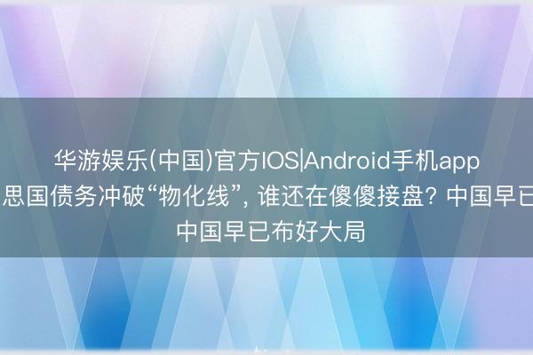 华游娱乐(中国)官方IOS|Android手机app下载 好意思国债务冲破“物化线”， 谁还在傻傻接盘? 中国早已布好大局